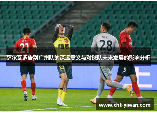 萨尔瓦多告别广州队的深远意义与对球队未来发展的影响分析