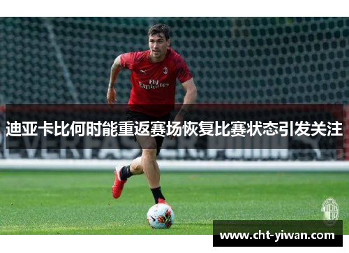 迪亚卡比何时能重返赛场恢复比赛状态引发关注