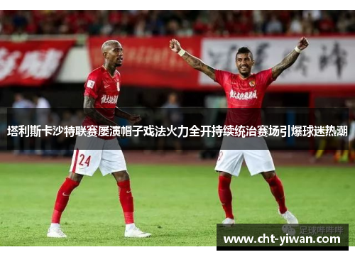 塔利斯卡沙特联赛屡演帽子戏法火力全开持续统治赛场引爆球迷热潮