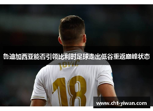 鲁迪加西亚能否引领比利时足球走出低谷重返巅峰状态