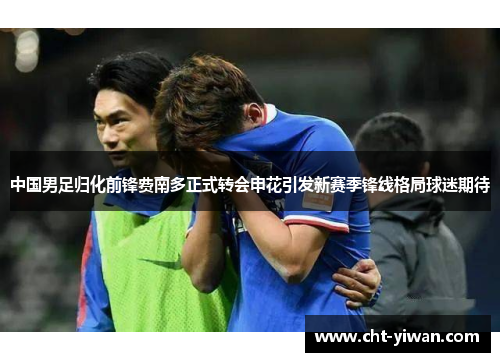 中国男足归化前锋费南多正式转会申花引发新赛季锋线格局球迷期待
